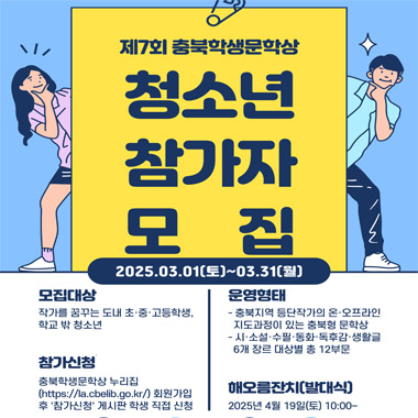 제7회 충북학생문학상 청소년참가자 모집.  2025.03.01(토)~03.21(월). 모집대상: 작가를 꿈꾸는 도내 초, 중,고등학생, 학교 밖 청소년. 참가신청: 충북학생문학상 누리집(https://la.cbelib.go.kr)회원가입 후 '참가신청' 게시판 학생 직접 신청. 운영형태: 충북지역 등당작가의 오/오프라인 지도 과정이 있는 충북형 문학상. 시/소석/수필/동화/독후감/생활글 6개 장르 대상별 총 12 부문. 해오름 잔치(발대식):2025년 4월 19일(토) 10:00~